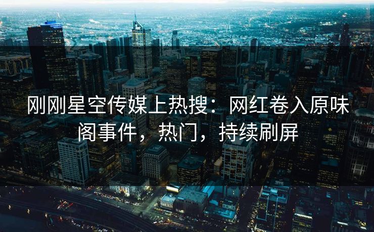 刚刚星空传媒上热搜：网红卷入原味阁事件，热门，持续刷屏