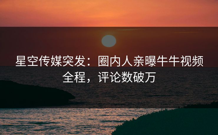 星空传媒突发：圈内人亲曝牛牛视频全程，评论数破万