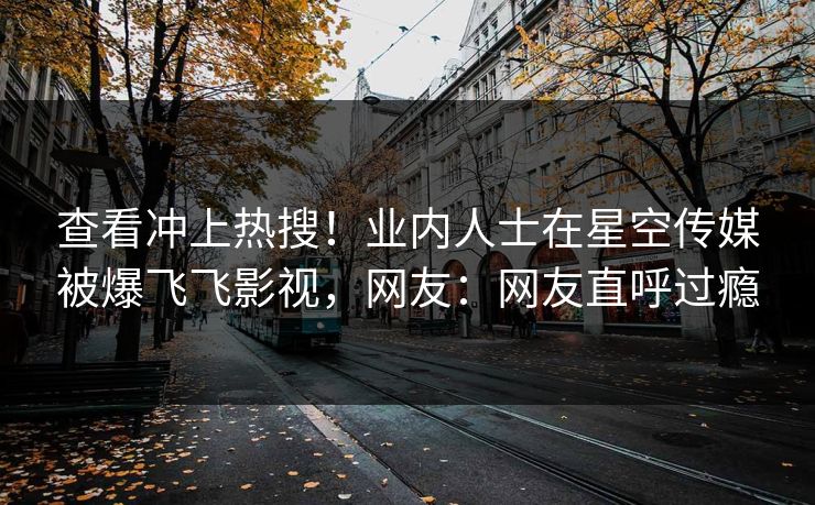 查看冲上热搜！业内人士在星空传媒被爆飞飞影视，网友：网友直呼过瘾