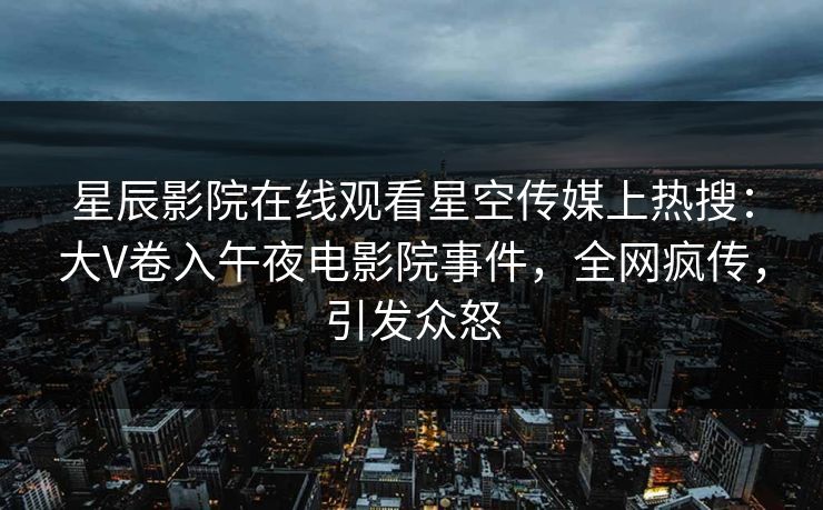 星辰影院在线观看星空传媒上热搜：大V卷入午夜电影院事件，全网疯传，引发众怒