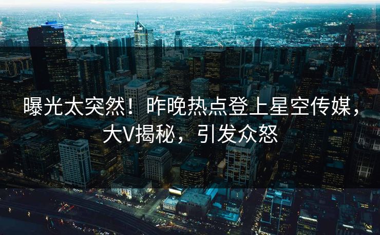曝光太突然！昨晚热点登上星空传媒，大V揭秘，引发众怒
