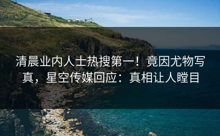 清晨业内人士热搜第一！竟因尤物写真，星空传媒回应：真相让人瞠目