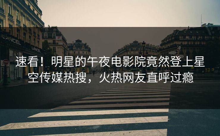 速看！明星的午夜电影院竟然登上星空传媒热搜，火热网友直呼过瘾