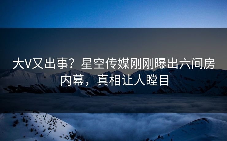 大V又出事？星空传媒刚刚曝出六间房内幕，真相让人瞠目