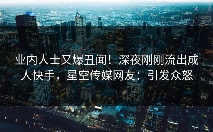 业内人士又爆丑闻！深夜刚刚流出成人快手，星空传媒网友：引发众怒