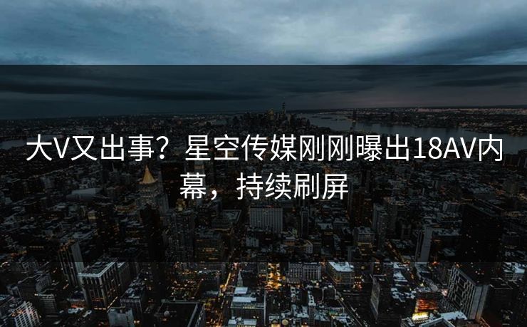 大V又出事？星空传媒刚刚曝出18AV内幕，持续刷屏