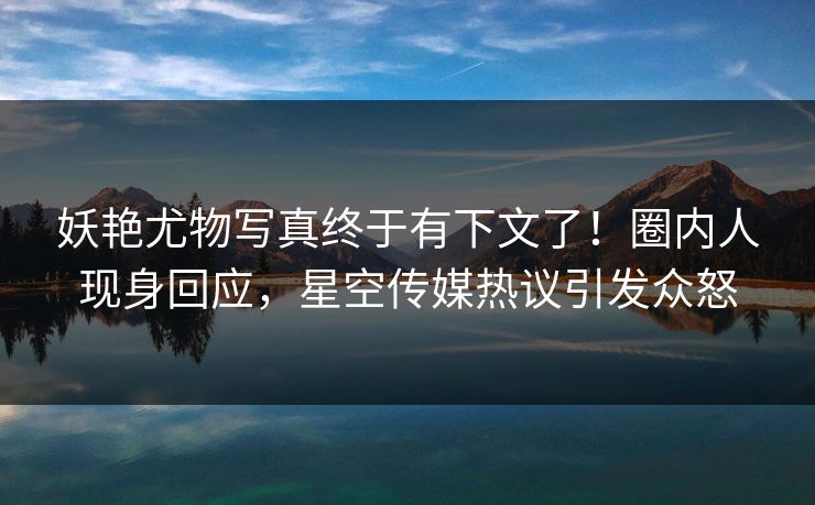 妖艳尤物写真终于有下文了！圈内人现身回应，星空传媒热议引发众怒