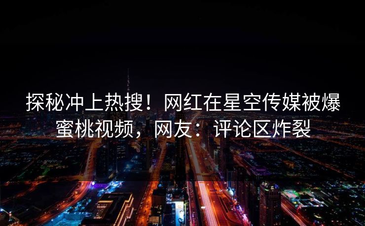 探秘冲上热搜！网红在星空传媒被爆蜜桃视频，网友：评论区炸裂