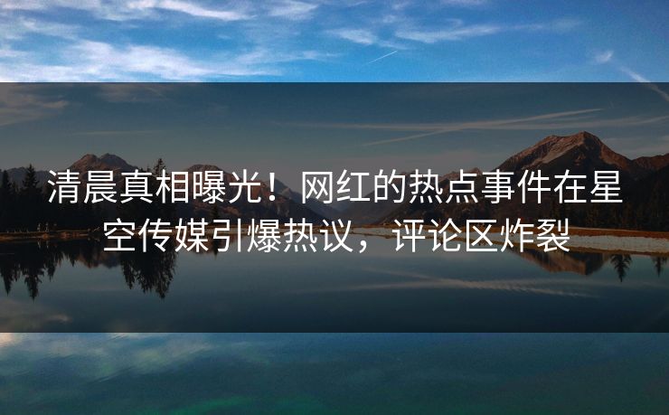 清晨真相曝光！网红的热点事件在星空传媒引爆热议，评论区炸裂