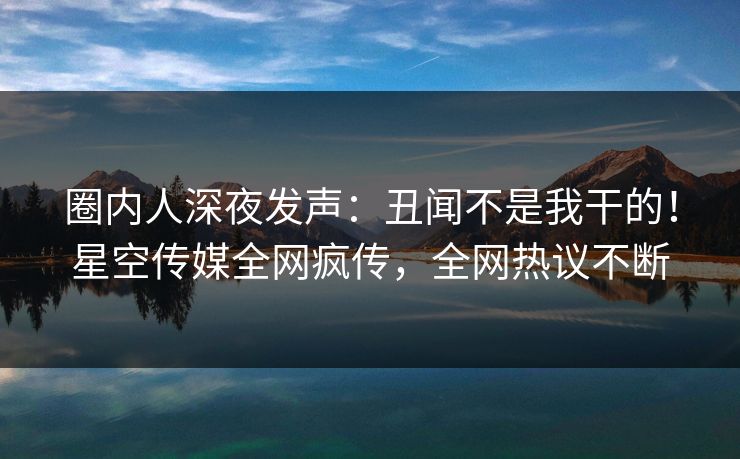 圈内人深夜发声：丑闻不是我干的！星空传媒全网疯传，全网热议不断