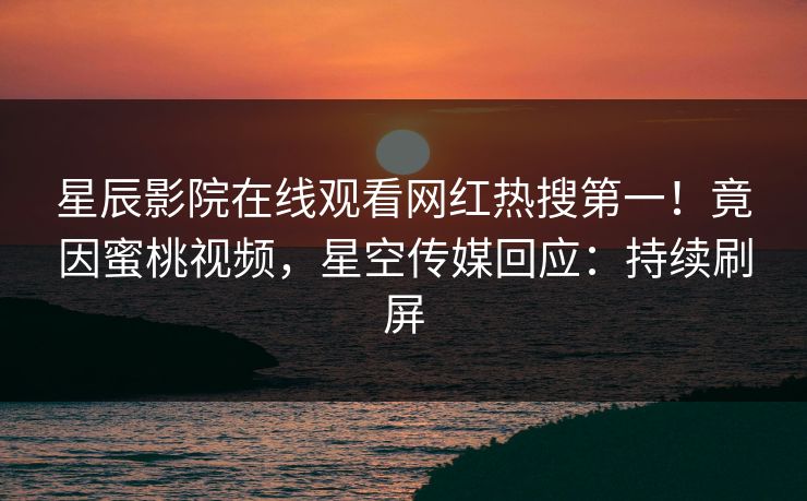 星辰影院在线观看网红热搜第一！竟因蜜桃视频，星空传媒回应：持续刷屏