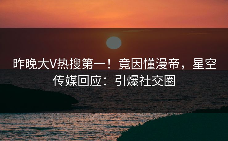 昨晚大V热搜第一！竟因懂漫帝，星空传媒回应：引爆社交圈