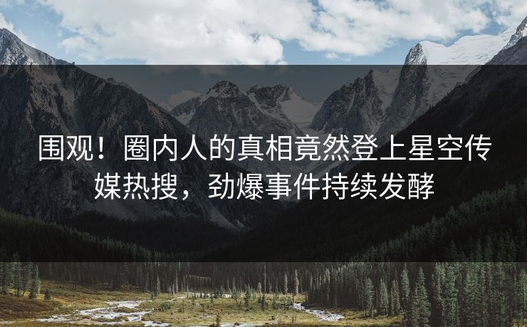 围观！圈内人的真相竟然登上星空传媒热搜，劲爆事件持续发酵