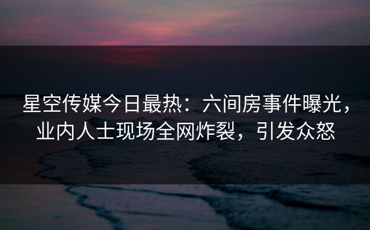 星空传媒今日最热：六间房事件曝光，业内人士现场全网炸裂，引发众怒