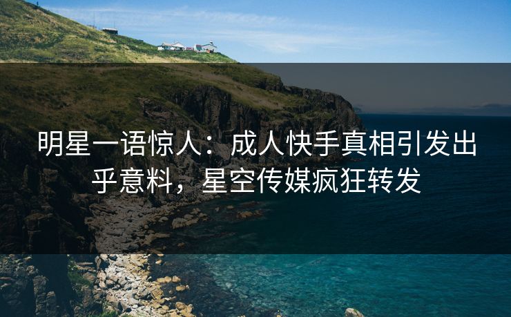 明星一语惊人：成人快手真相引发出乎意料，星空传媒疯狂转发
