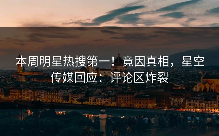 本周明星热搜第一！竟因真相，星空传媒回应：评论区炸裂