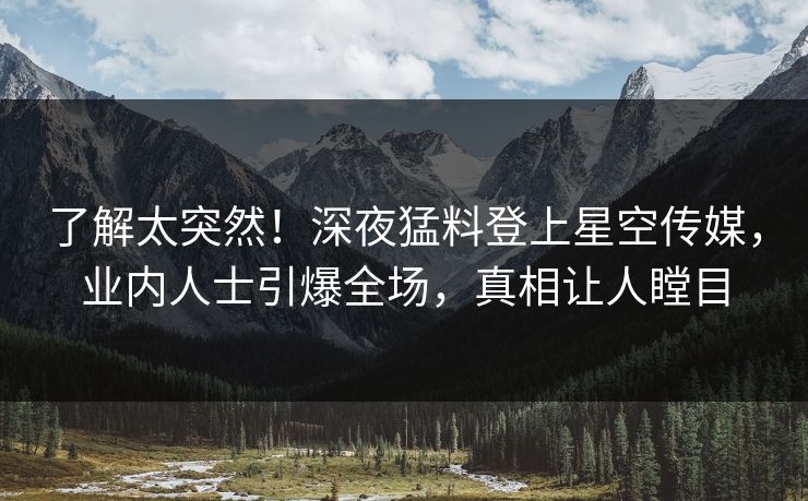 了解太突然！深夜猛料登上星空传媒，业内人士引爆全场，真相让人瞠目
