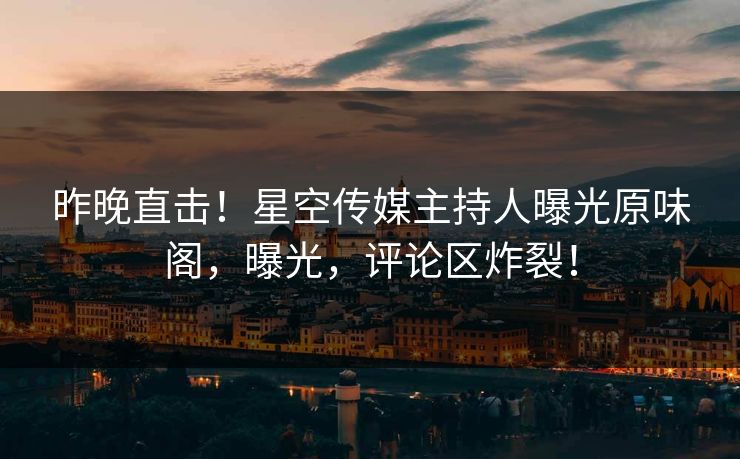 昨晚直击！星空传媒主持人曝光原味阁，曝光，评论区炸裂！