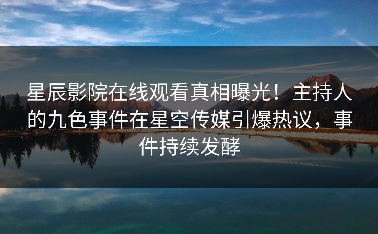 星辰影院在线观看真相曝光！主持人的九色事件在星空传媒引爆热议，事件持续发酵