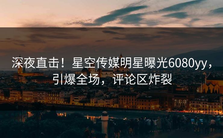 深夜直击！星空传媒明星曝光6080yy，引爆全场，评论区炸裂