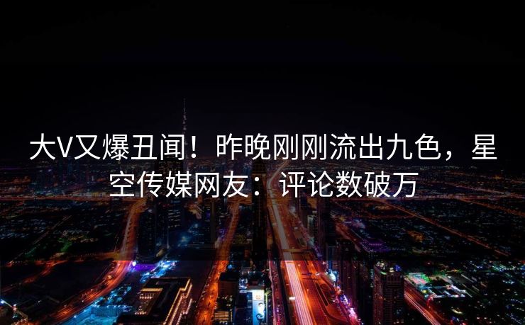 大V又爆丑闻！昨晚刚刚流出九色，星空传媒网友：评论数破万