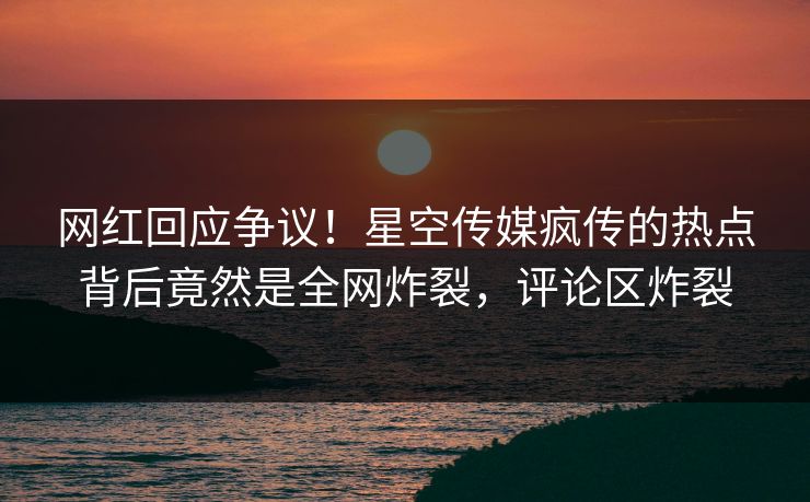 网红回应争议！星空传媒疯传的热点背后竟然是全网炸裂，评论区炸裂