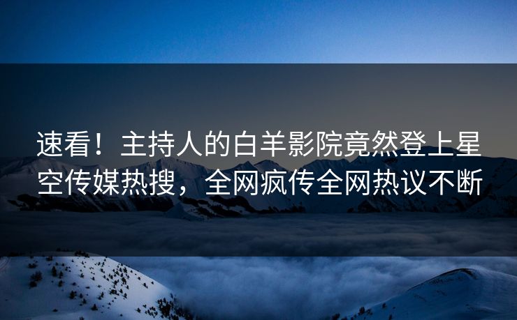 速看！主持人的白羊影院竟然登上星空传媒热搜，全网疯传全网热议不断