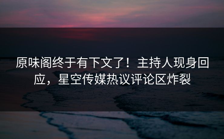 原味阁终于有下文了！主持人现身回应，星空传媒热议评论区炸裂