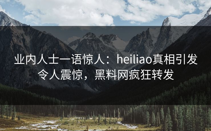 业内人士一语惊人：heiliao真相引发令人震惊，黑料网疯狂转发