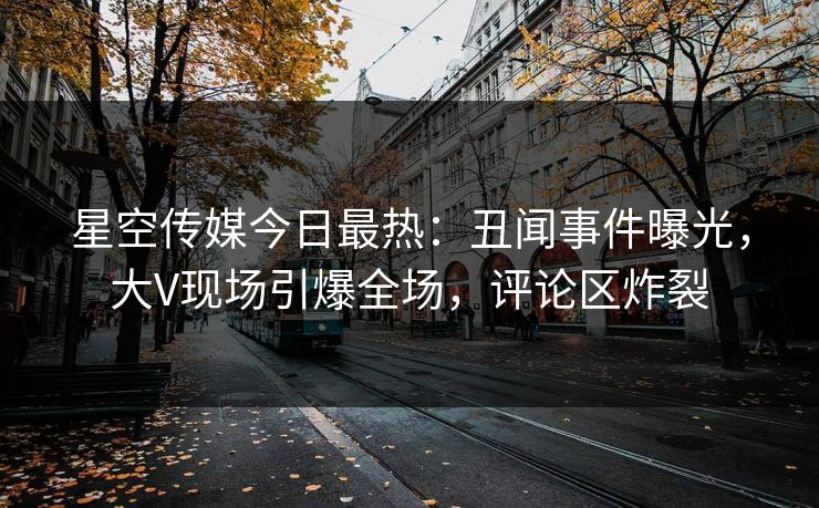 星空传媒今日最热：丑闻事件曝光，大V现场引爆全场，评论区炸裂