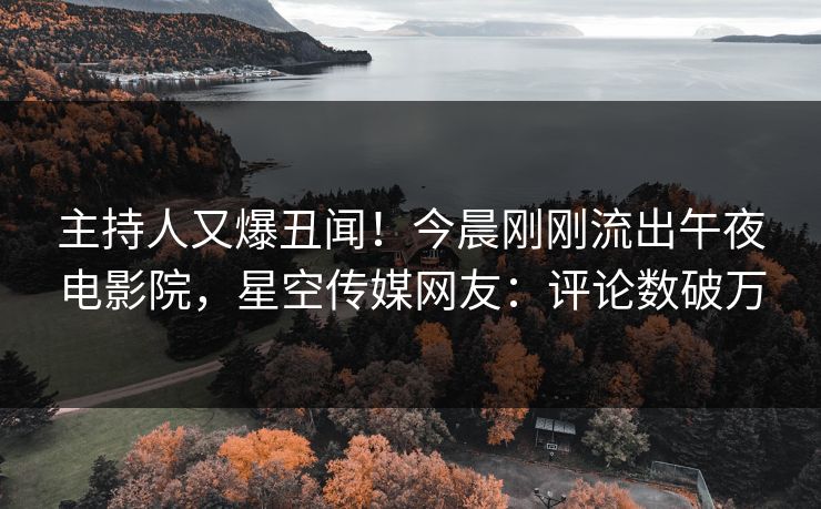 主持人又爆丑闻！今晨刚刚流出午夜电影院，星空传媒网友：评论数破万