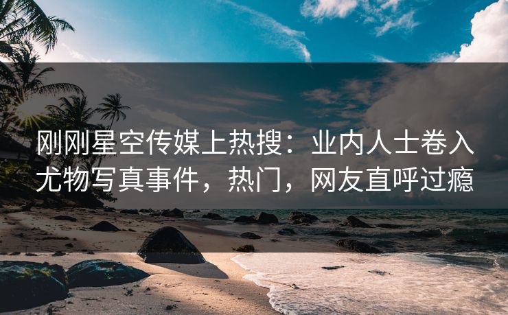 刚刚星空传媒上热搜：业内人士卷入尤物写真事件，热门，网友直呼过瘾