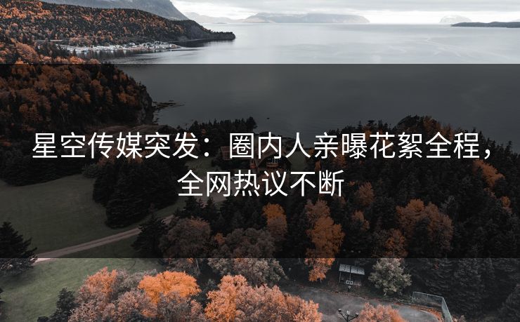 星空传媒突发：圈内人亲曝花絮全程，全网热议不断