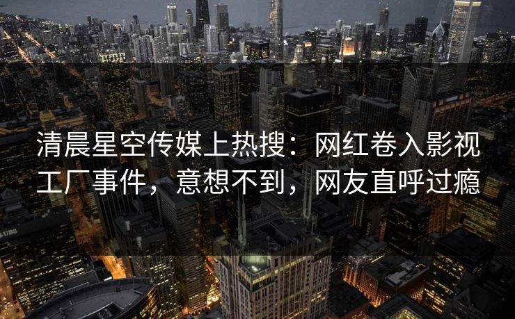清晨星空传媒上热搜：网红卷入影视工厂事件，意想不到，网友直呼过瘾