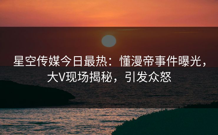星空传媒今日最热：懂漫帝事件曝光，大V现场揭秘，引发众怒