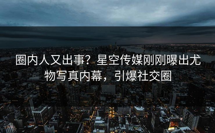 圈内人又出事？星空传媒刚刚曝出尤物写真内幕，引爆社交圈