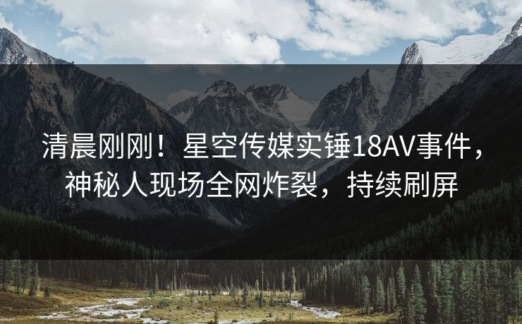 清晨刚刚！星空传媒实锤18AV事件，神秘人现场全网炸裂，持续刷屏