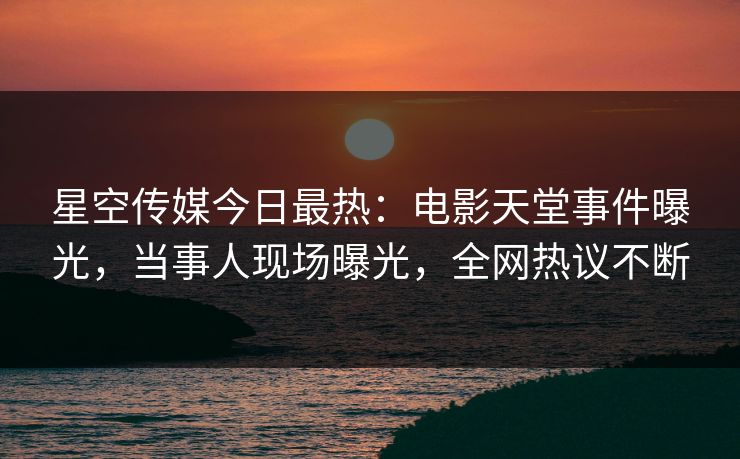 星空传媒今日最热：电影天堂事件曝光，当事人现场曝光，全网热议不断