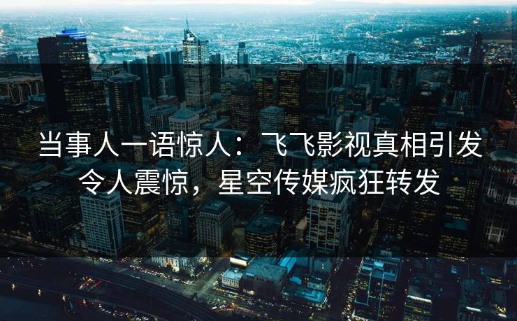 当事人一语惊人：飞飞影视真相引发令人震惊，星空传媒疯狂转发