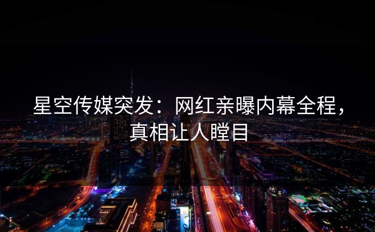 星空传媒突发：网红亲曝内幕全程，真相让人瞠目