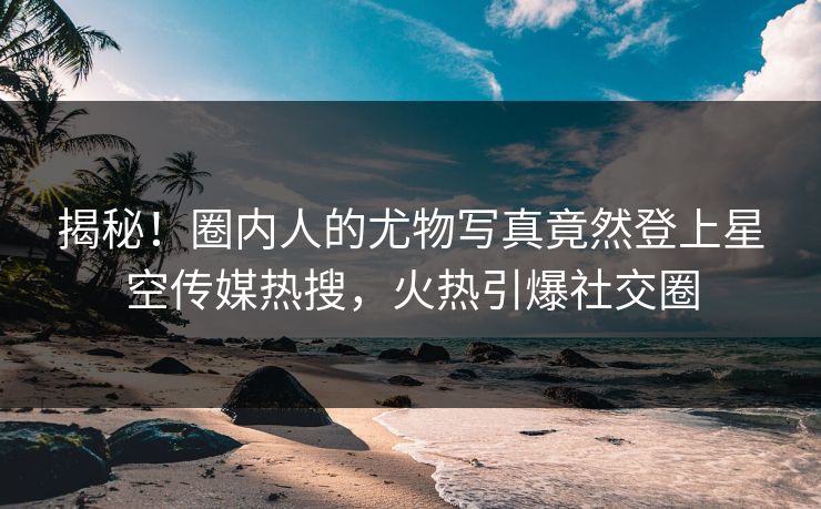 揭秘！圈内人的尤物写真竟然登上星空传媒热搜，火热引爆社交圈