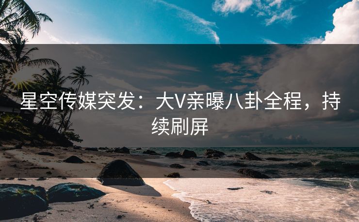 星空传媒突发：大V亲曝八卦全程，持续刷屏