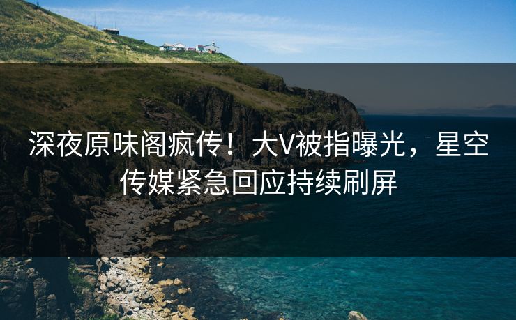 深夜原味阁疯传！大V被指曝光，星空传媒紧急回应持续刷屏