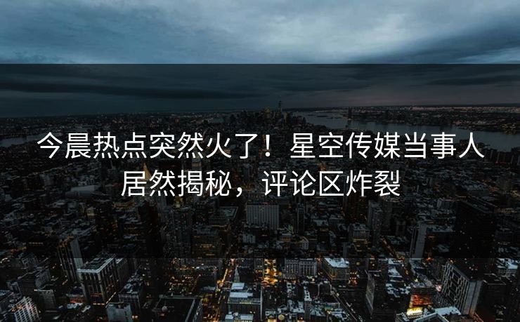 今晨热点突然火了！星空传媒当事人居然揭秘，评论区炸裂
