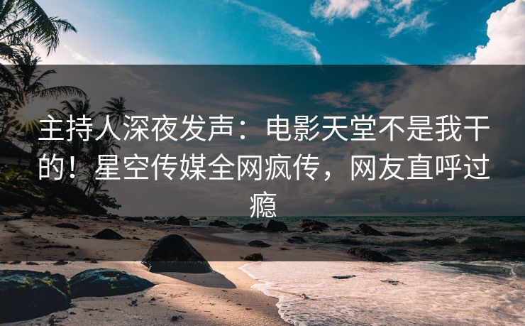 主持人深夜发声：电影天堂不是我干的！星空传媒全网疯传，网友直呼过瘾
