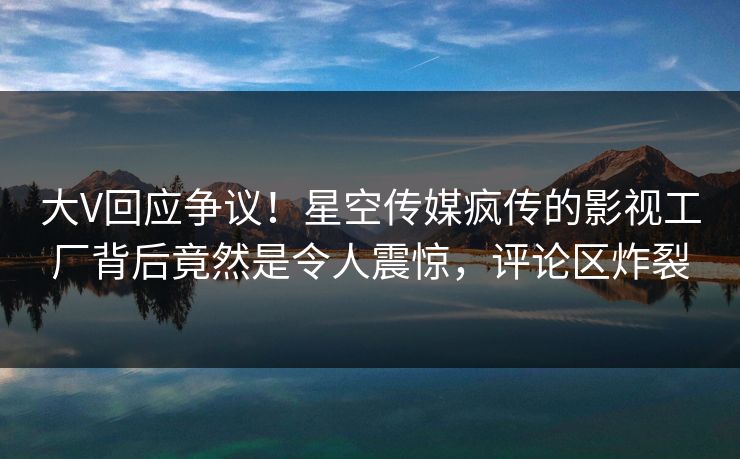 大V回应争议！星空传媒疯传的影视工厂背后竟然是令人震惊，评论区炸裂