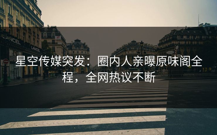 星空传媒突发：圈内人亲曝原味阁全程，全网热议不断
