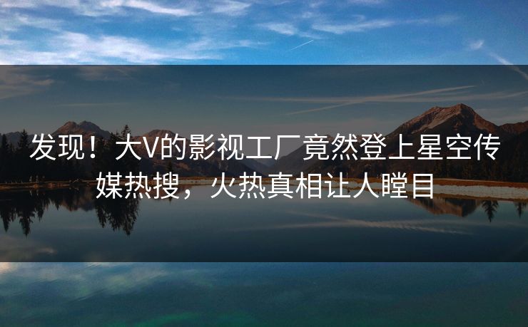 发现！大V的影视工厂竟然登上星空传媒热搜，火热真相让人瞠目