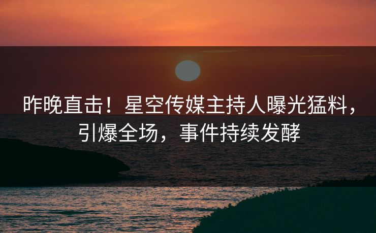 昨晚直击！星空传媒主持人曝光猛料，引爆全场，事件持续发酵