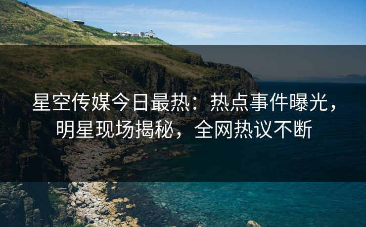 星空传媒今日最热：热点事件曝光，明星现场揭秘，全网热议不断